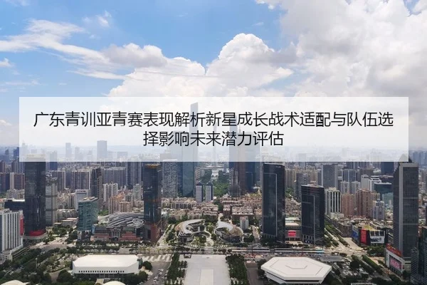 广东青训亚青赛表现解析新星成长战术适配与队伍选择影响未来潜力评估
